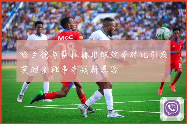 哈兰德与萨拉赫进球效率对比引发英超金靴争夺战新悬念