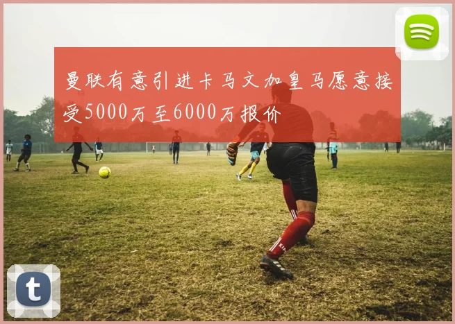 曼联有意引进卡马文加皇马愿意接受5000万至6000万报价