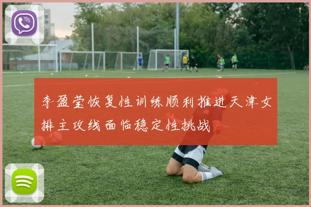 李盈莹恢复性训练顺利推进天津女排主攻线面临稳定性挑战