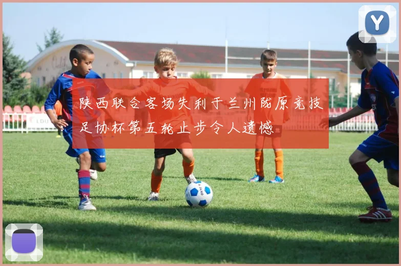 陕西联合客场失利于兰州陇原竞技足协杯第五轮止步令人遗憾