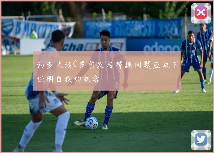 西多夫谈C罗首发与替换问题应放下证明自我的执念
