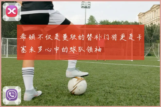 希顿不仅是曼联的替补门将更是卡塞米罗心中的球队领袖