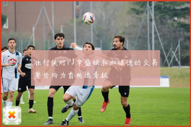 独行侠对PJ华盛顿和加福德的交易要价均为首轮选秀权