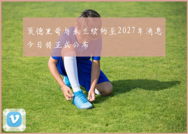 莫德里奇与米兰续约至2027年消息今日将正式公布