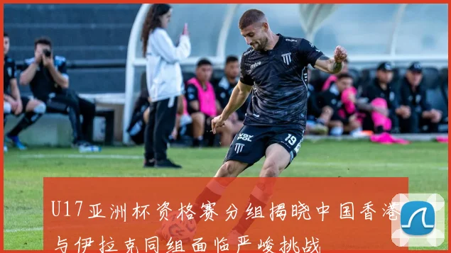 U17亚洲杯资格赛分组揭晓中国香港与伊拉克同组面临严峻挑战