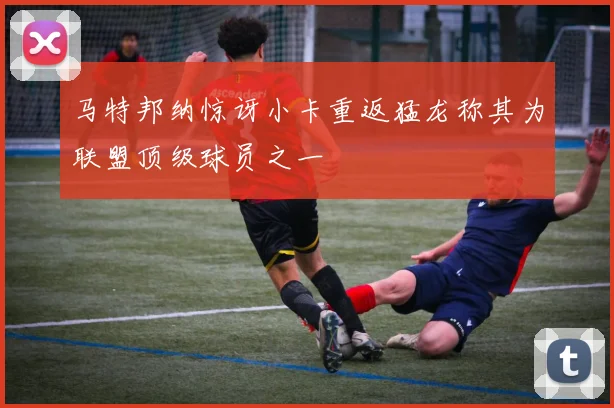 马特邦纳惊讶小卡重返猛龙称其为联盟顶级球员之一