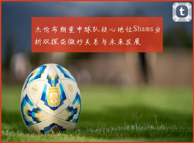 杰伦布朗重申球队核心地位Shams分析双探花微妙关系与未来发展